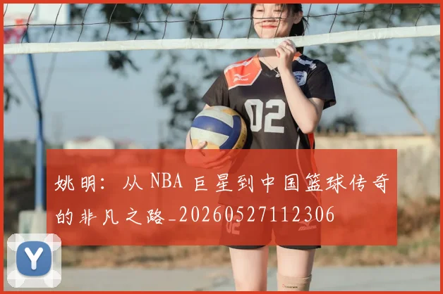 姚明：从 NBA 巨星到中国篮球传奇的非凡之路_20260527112306