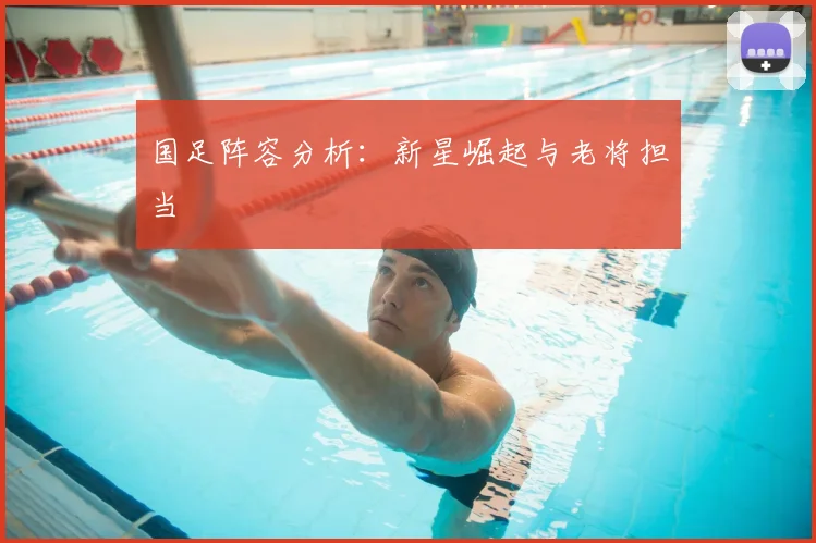 国足阵容分析:新星崛起与老将担当