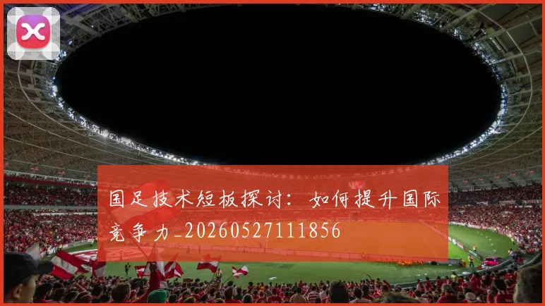 国足技术短板探讨:如何提升国际竞争力_20260527111856