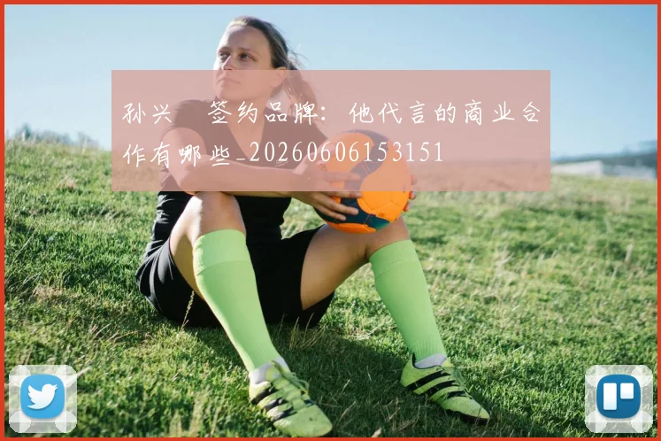 孙兴慜签约品牌:他代言的商业合作有哪些_20260606153151