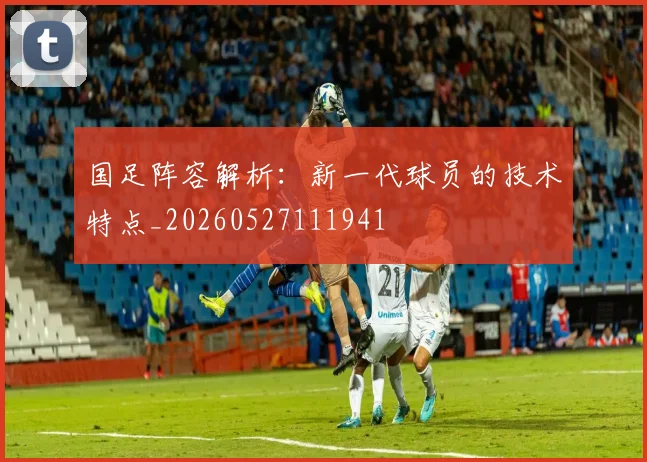 国足阵容解析:新一代球员的技术特点_20260527111941