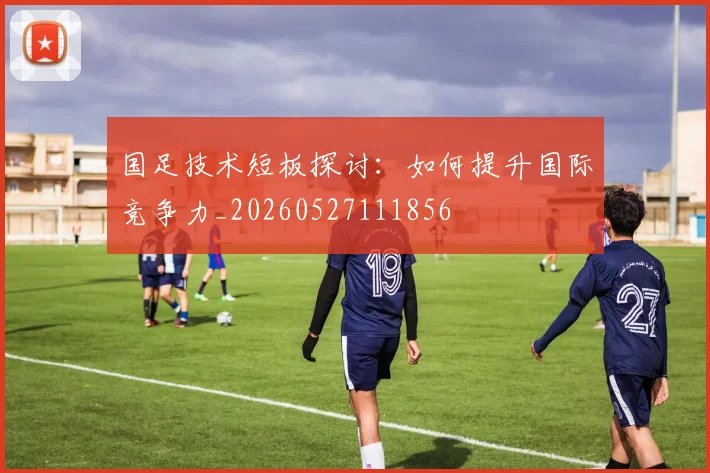 国足技术短板探讨：如何提升国际竞争力_20260527111856
